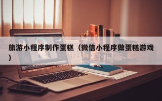 江门旅游小程序制作蛋糕（微信小程序做蛋糕游戏）